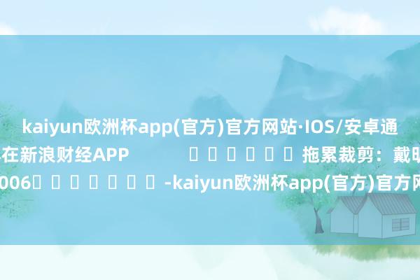 kaiyun欧洲杯app(官方)官方网站·IOS/安卓通用版/手机APP下载尽在新浪财经APP            						拖累裁剪：戴明 SF006							-kaiyun欧洲杯app(官方)官方网站·IOS/安卓通用版/手机APP下载
