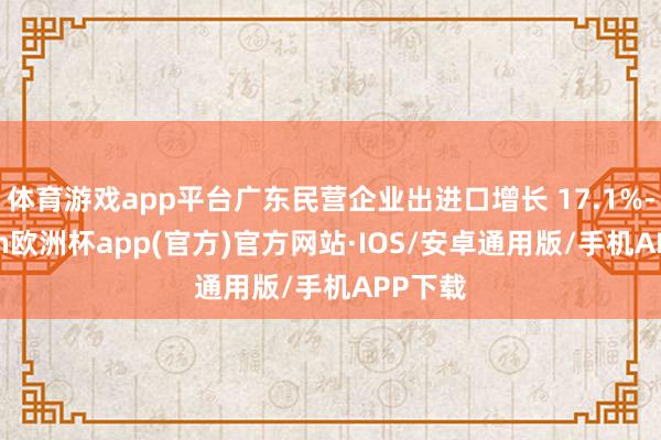 体育游戏app平台广东民营企业出进口增长 17.1%-kaiyun欧洲杯app(官方)官方网站·IOS/安卓通用版/手机APP下载