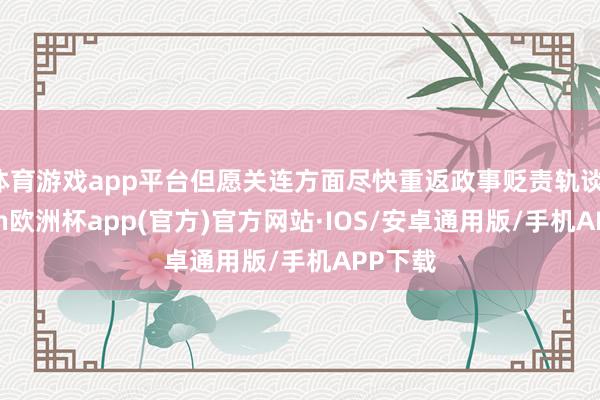 体育游戏app平台但愿关连方面尽快重返政事贬责轨谈-kaiyun欧洲杯app(官方)官方网站·IOS/安卓通用版/手机APP下载