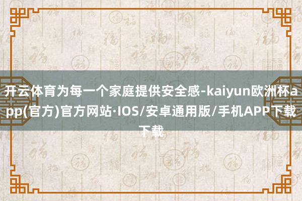 开云体育为每一个家庭提供安全感-kaiyun欧洲杯app(官方)官方网站·IOS/安卓通用版/手机APP下载