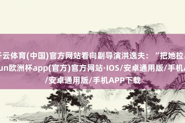 开云体育(中国)官方网站看向副导演洪逸夫：“把她拉出去-kaiyun欧洲杯app(官方)官方网站·IOS/安卓通用版/手机APP下载