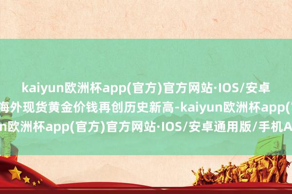 kaiyun欧洲杯app(官方)官方网站·IOS/安卓通用版/手机APP下载　　海外现货黄金价钱再创历史新高-kaiyun欧洲杯app(官方)官方网站·IOS/安卓通用版/手机APP下载
