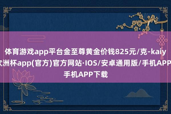 体育游戏app平台金至尊黄金价钱825元/克-kaiyun欧洲杯app(官方)官方网站·IOS/安卓通用版/手机APP下载