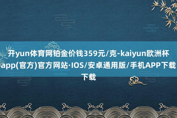 开yun体育网铂金价钱359元/克-kaiyun欧洲杯app(官方)官方网站·IOS/安卓通用版/手机APP下载
