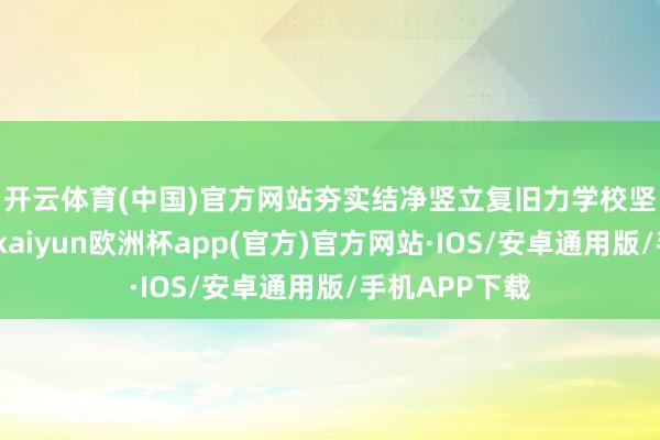 开云体育(中国)官方网站夯实结净竖立复旧力　　学校坚抓系统想维-kaiyun欧洲杯app(官方)官方网站·IOS/安卓通用版/手机APP下载