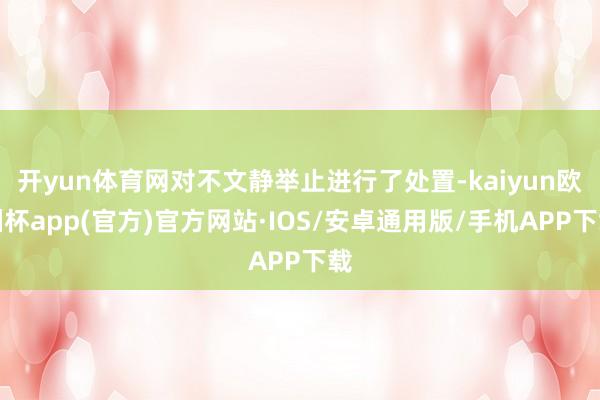 开yun体育网对不文静举止进行了处置-kaiyun欧洲杯app(官方)官方网站·IOS/安卓通用版/手机APP下载