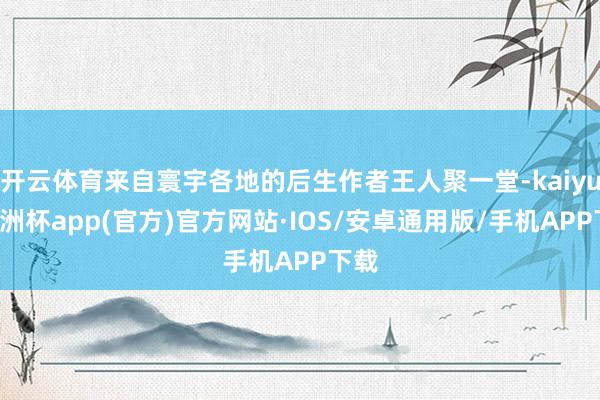 开云体育来自寰宇各地的后生作者王人聚一堂-kaiyun欧洲杯app(官方)官方网站·IOS/安卓通用版/手机APP下载