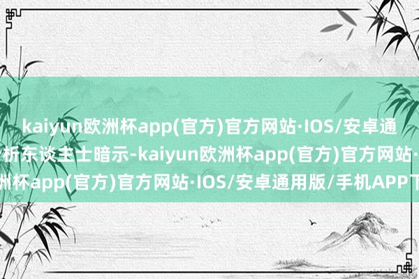 kaiyun欧洲杯app(官方)官方网站·IOS/安卓通用版/手机APP下载　　有分析东谈主士暗示-kaiyun欧洲杯app(官方)官方网站·IOS/安卓通用版/手机APP下载