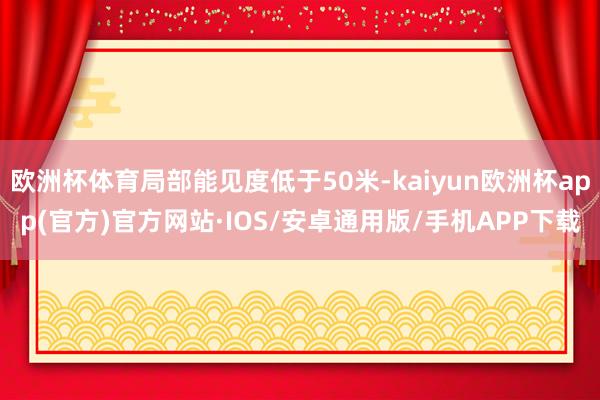 欧洲杯体育局部能见度低于50米-kaiyun欧洲杯app(官方)官方网站·IOS/安卓通用版/手机APP下载