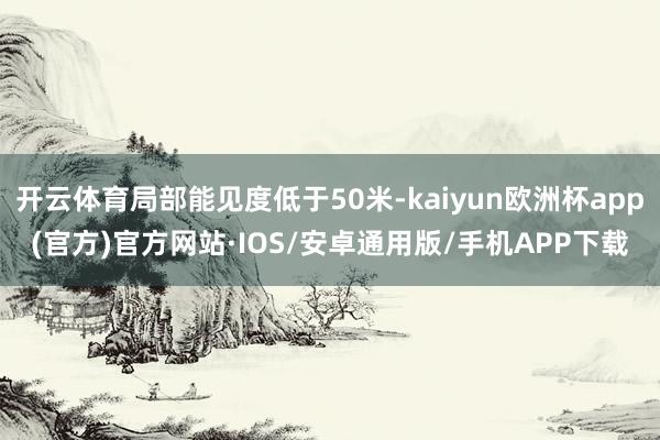 开云体育局部能见度低于50米-kaiyun欧洲杯app(官方)官方网站·IOS/安卓通用版/手机APP下载