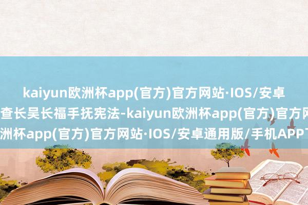 kaiyun欧洲杯app(官方)官方网站·IOS/安卓通用版/手机APP下载稽查长吴长福手抚宪法-kaiyun欧洲杯app(官方)官方网站·IOS/安卓通用版/手机APP下载