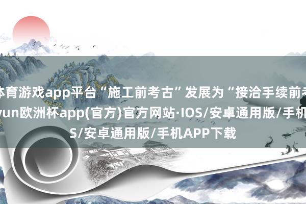 体育游戏app平台“施工前考古”发展为“接洽手续前考古”-kaiyun欧洲杯app(官方)官方网站·IOS/安卓通用版/手机APP下载