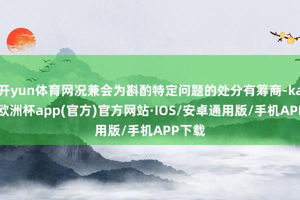 开yun体育网况兼会为斟酌特定问题的处分有筹商-kaiyun欧洲杯app(官方)官方网站·IOS/安卓通用版/手机APP下载