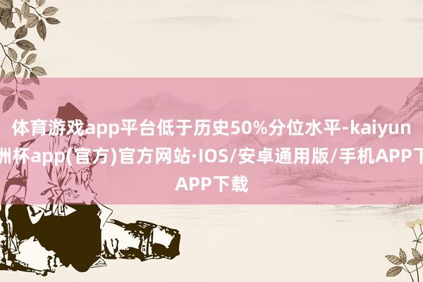 体育游戏app平台低于历史50%分位水平-kaiyun欧洲杯app(官方)官方网站·IOS/安卓通用版/手机APP下载