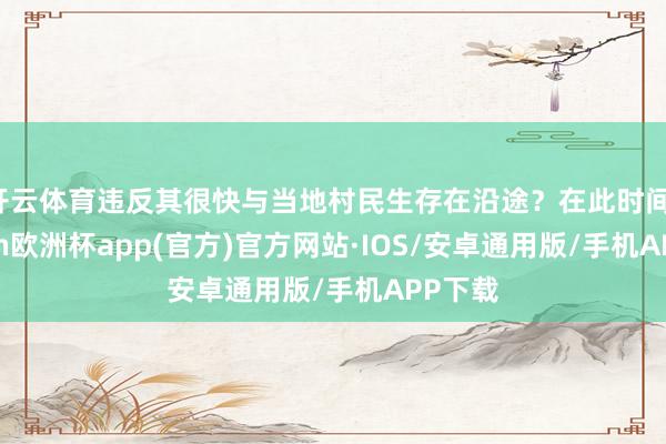 开云体育违反其很快与当地村民生存在沿途？在此时间-kaiyun欧洲杯app(官方)官方网站·IOS/安卓通用版/手机APP下载