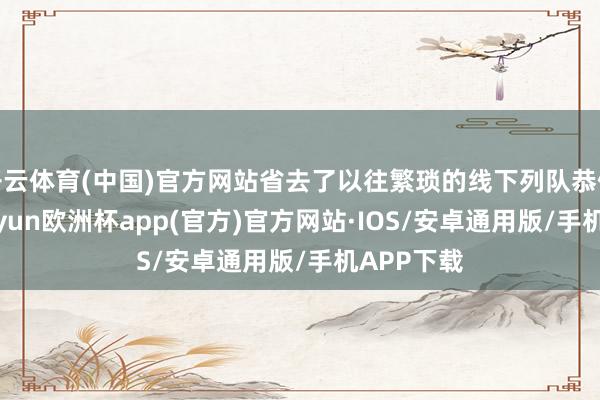 开云体育(中国)官方网站省去了以往繁琐的线下列队恭候时辰-kaiyun欧洲杯app(官方)官方网站·IOS/安卓通用版/手机APP下载