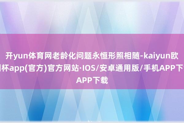 开yun体育网老龄化问题永恒形照相随-kaiyun欧洲杯app(官方)官方网站·IOS/安卓通用版/手机APP下载