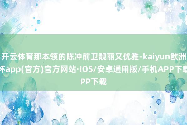 开云体育那本领的陈冲前卫靓丽又优雅-kaiyun欧洲杯app