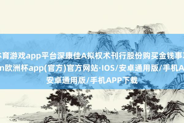 体育游戏app平台深康佳A拟权术刊行股份购买金钱事项-kai