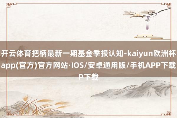 开云体育把柄最新一期基金季报认知-kaiyun欧洲杯app(