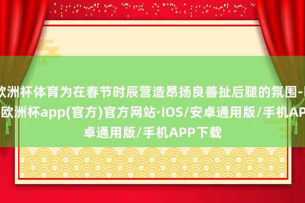 欧洲杯体育为在春节时辰营造昂扬良善扯后腿的氛围-kaiyun