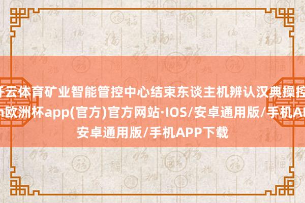 开云体育矿业智能管控中心结束东谈主机辨认汉典操控-kaiyun欧洲杯app(官方)官方网站·IOS/安卓通用版/手机APP下载