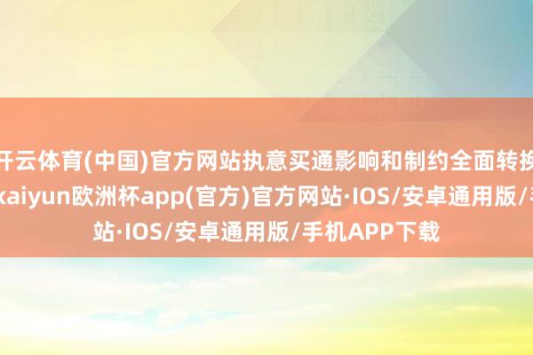开云体育(中国)官方网站执意买通影响和制约全面转换的卡点堵点