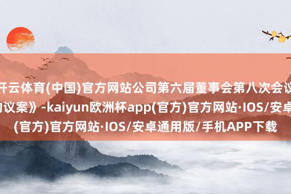 开云体育(中国)官方网站公司第六届董事会第八次会议审议通过了
