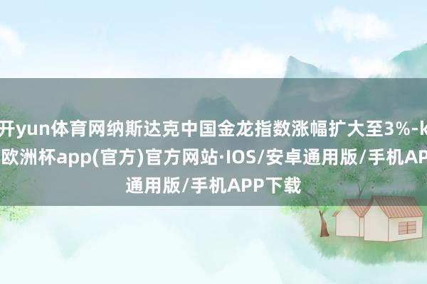 开yun体育网纳斯达克中国金龙指数涨幅扩大至3%-kaiyu
