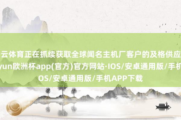 开云体育正在抓续获取全球闻名主机厂客户的及格供应商天赋-kaiyun欧洲杯app(官方)官方网站·IOS/安卓通用版/手机APP下载