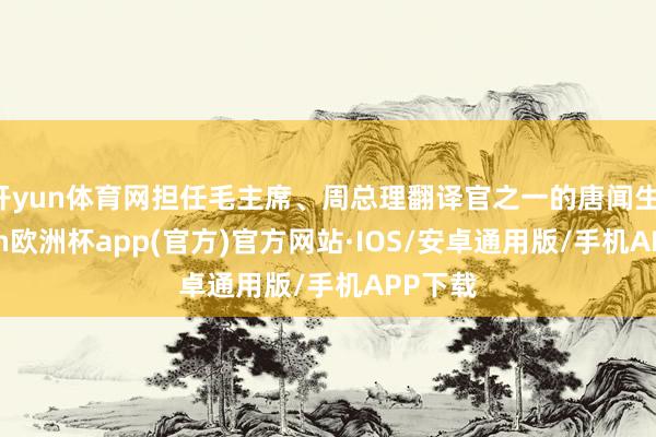 开yun体育网担任毛主席、周总理翻译官之一的唐闻生-kaiy