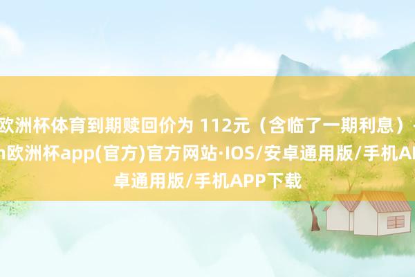 欧洲杯体育到期赎回价为 112元（含临了一期利息）-kaiy