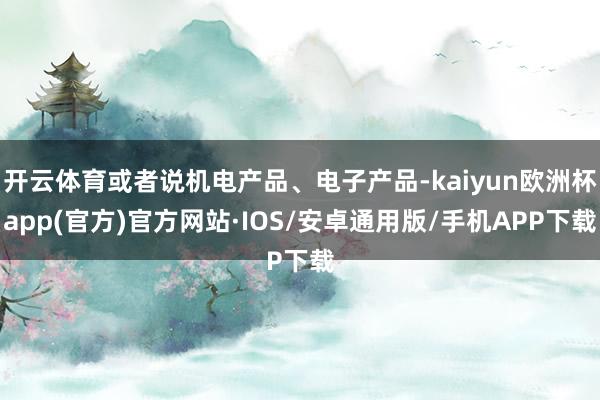 开云体育或者说机电产品、电子产品-kaiyun欧洲杯app(