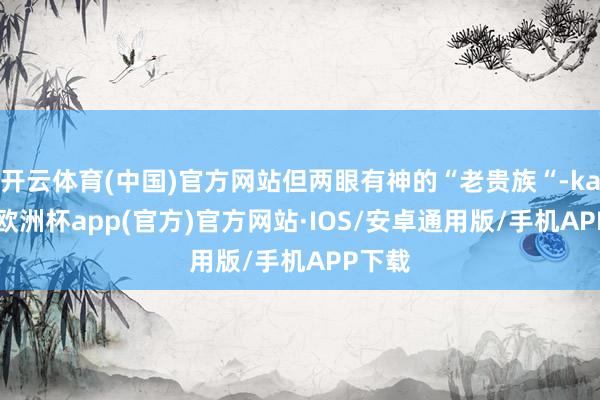 开云体育(中国)官方网站但两眼有神的“老贵族“-kaiyun