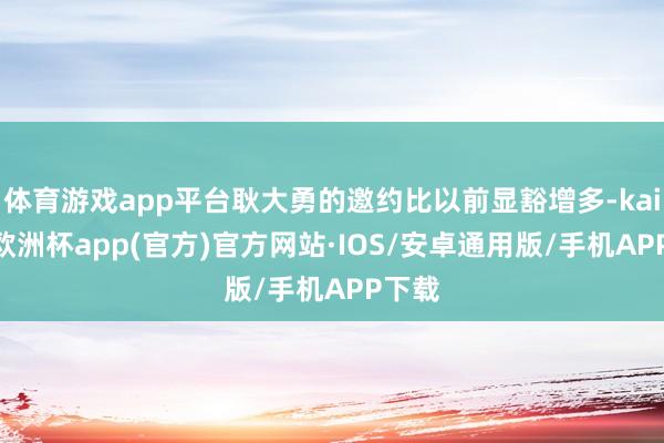 体育游戏app平台耿大勇的邀约比以前显豁增多-kaiyun欧