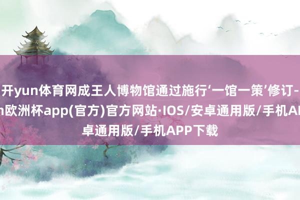 开yun体育网成王人博物馆通过施行‘一馆一策’修订-kaiy