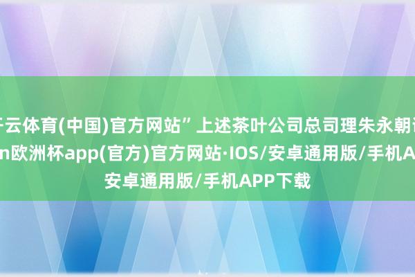 开云体育(中国)官方网站”上述茶叶公司总司理朱永朝说-kaiyun欧洲杯app(官方)官方网站·IOS/安卓通用版/手机APP下载