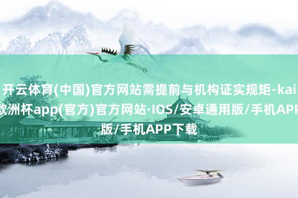 开云体育(中国)官方网站需提前与机构证实规矩-kaiyun欧洲杯app(官方)官方网站·IOS/安卓通用版/手机APP下载
