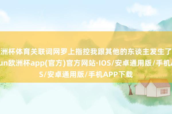 欧洲杯体育关联词网罗上指控我跟其他的东谈主发生了相关-kai