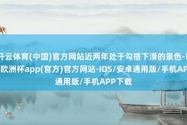 开云体育(中国)官方网站近两年处于勾搭下滑的景色-kaiyu