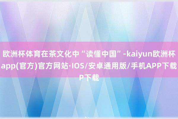 欧洲杯体育在茶文化中“读懂中国”-kaiyun欧洲杯app(