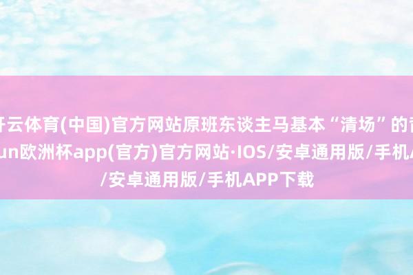 开云体育(中国)官方网站原班东谈主马基本“清场”的背后-ka