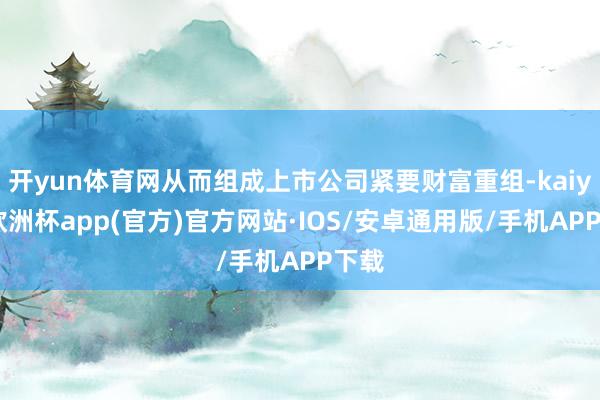 开yun体育网从而组成上市公司紧要财富重组-kaiyun欧洲