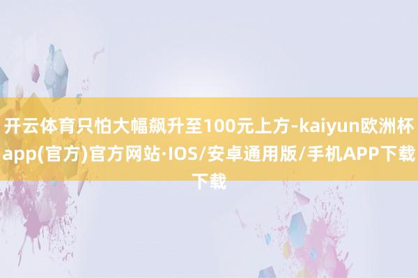开云体育只怕大幅飙升至100元上方-kaiyun欧洲杯app