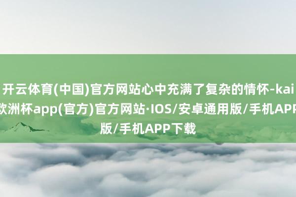 开云体育(中国)官方网站心中充满了复杂的情怀-kaiyun欧