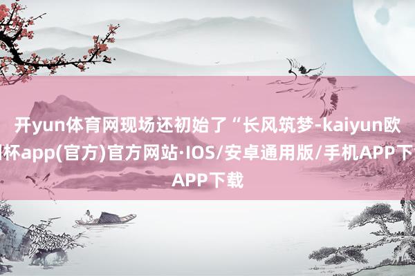开yun体育网现场还初始了“长风筑梦-kaiyun欧洲杯ap
