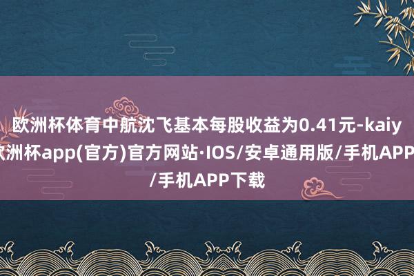 欧洲杯体育中航沈飞基本每股收益为0.41元-kaiyun欧洲