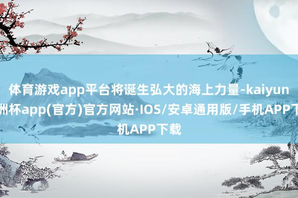体育游戏app平台将诞生弘大的海上力量-kaiyun欧洲杯a 体育游戏app平台将诞生弘大的海上力量-kaiyun欧洲杯a