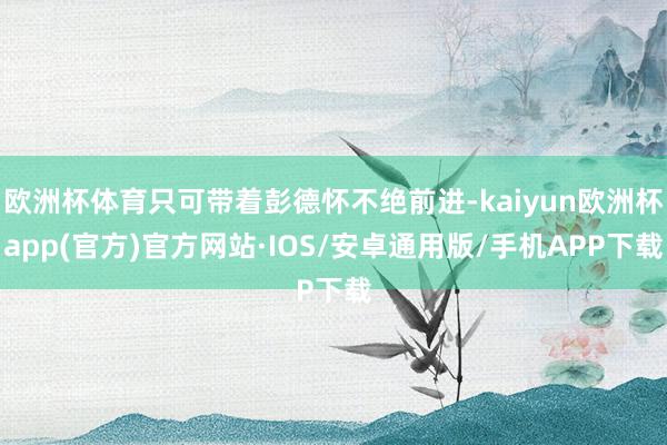 欧洲杯体育只可带着彭德怀不绝前进-kaiyun欧洲杯app(