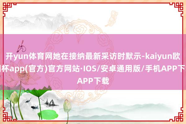 开yun体育网她在接纳最新采访时默示-kaiyun欧洲杯ap
